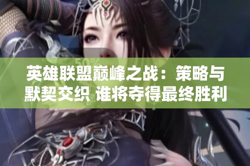 英雄联盟巅峰之战：策略与默契交织 谁将夺得最终胜利