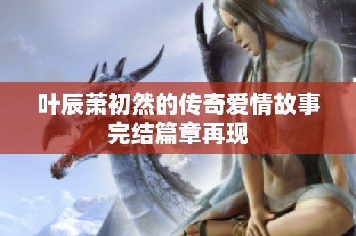 叶辰萧初然的传奇爱情故事完结篇章再现