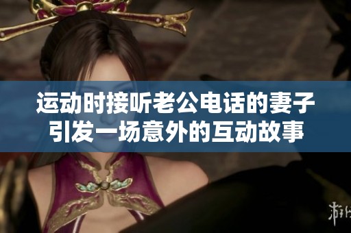 运动时接听老公电话的妻子引发一场意外的互动故事