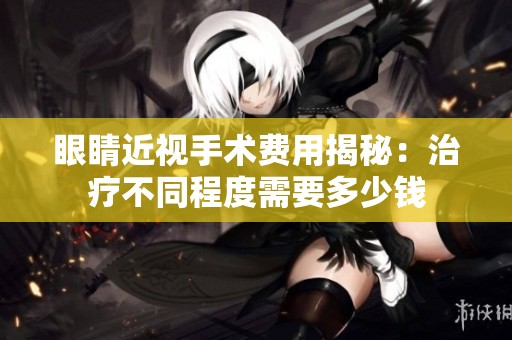 眼睛近视手术费用揭秘：治疗不同程度需要多少钱