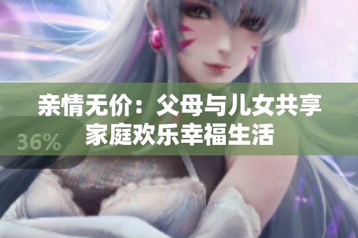 亲情无价：父母与儿女共享家庭欢乐幸福生活