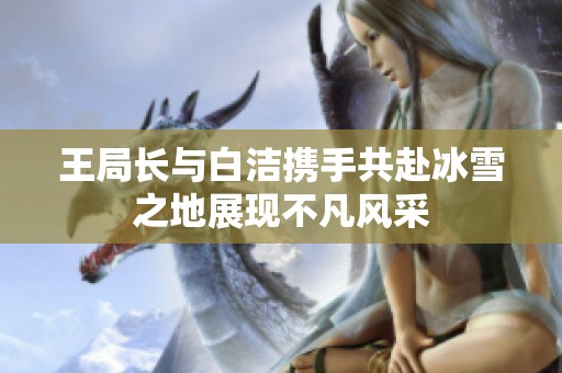 王局长与白洁携手共赴冰雪之地展现不凡风采