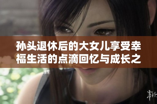 孙头退休后的大女儿享受幸福生活的点滴回忆与成长之路