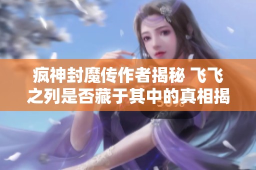 疯神封魔传作者揭秘 飞飞之列是否藏于其中的真相揭晓