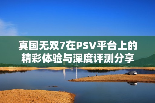 真国无双7在PSV平台上的精彩体验与深度评测分享