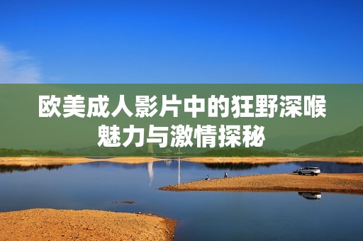 欧美成人影片中的狂野深喉魅力与激情探秘
