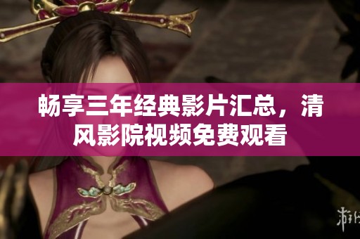 畅享三年经典影片汇总，清风影院视频免费观看