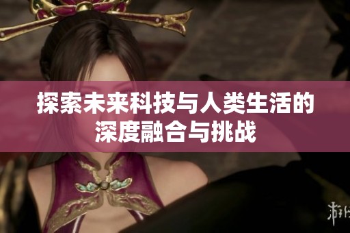 探索未来科技与人类生活的深度融合与挑战