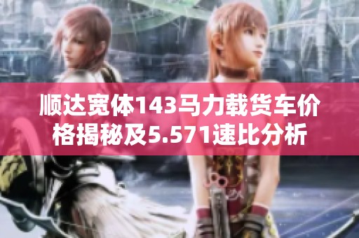 顺达宽体143马力载货车价格揭秘及5.571速比分析