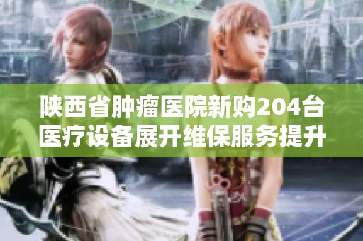 陕西省肿瘤医院新购204台医疗设备展开维保服务提升患者治疗质量