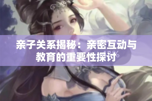 亲子关系揭秘：亲密互动与教育的重要性探讨