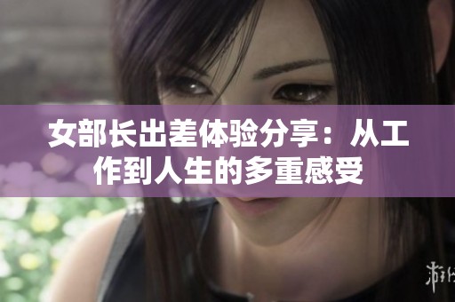 女部长出差体验分享：从工作到人生的多重感受