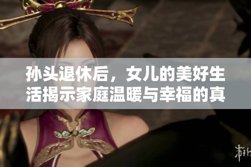 孙头退休后，女儿的美好生活揭示家庭温暖与幸福的真谛