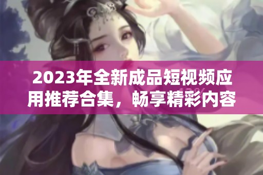 2023年全新成品短视频应用推荐合集，畅享精彩内容