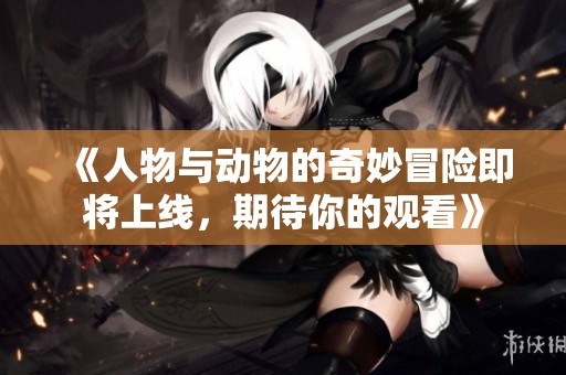 《人物与动物的奇妙冒险即将上线，期待你的观看》