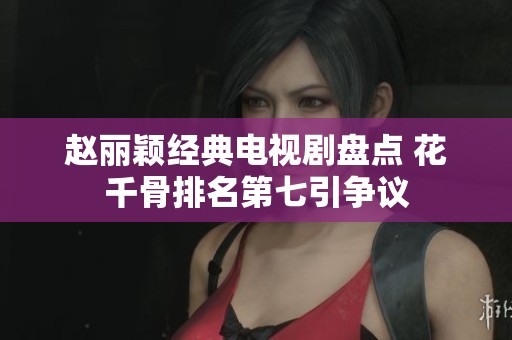 赵丽颖经典电视剧盘点 花千骨排名第七引争议