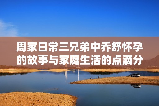周家日常三兄弟中乔舒怀孕的故事与家庭生活的点滴分享