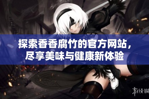 探索香香腐竹的官方网站，尽享美味与健康新体验