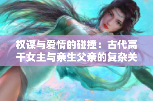权谋与爱情的碰撞：古代高干女主与亲生父亲的复杂关系解析