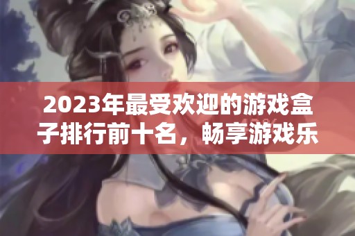 2023年最受欢迎的游戏盒子排行前十名，畅享游戏乐趣
