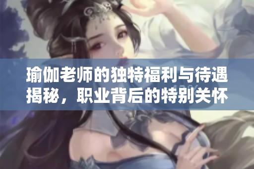 瑜伽老师的独特福利与待遇揭秘，职业背后的特别关怀