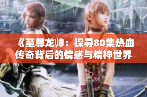《至尊龙帅：探寻80集热血传奇背后的情感与精神世界》