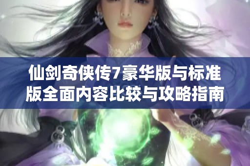 仙剑奇侠传7豪华版与标准版全面内容比较与攻略指南