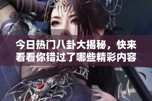今日热门八卦大揭秘，快来看看你错过了哪些精彩内容！