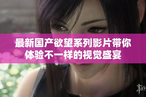 最新国产欲望系列影片带你体验不一样的视觉盛宴