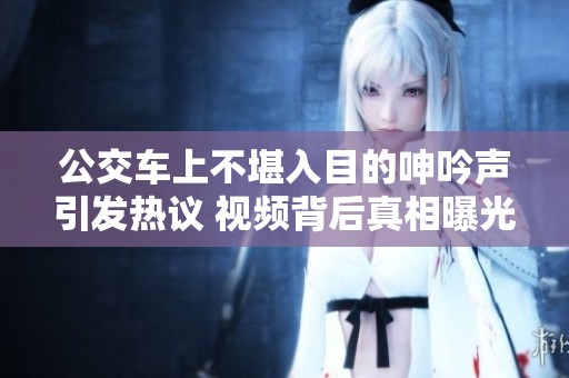 公交车上不堪入目的呻吟声引发热议 视频背后真相曝光