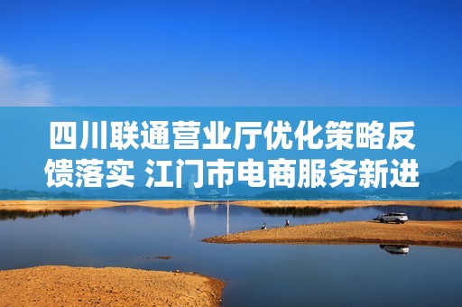 四川联通营业厅优化策略反馈落实 江门市电商服务新进展分析