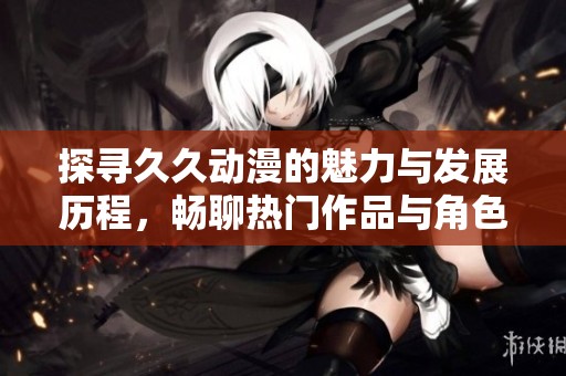 探寻久久动漫的魅力与发展历程，畅聊热门作品与角色深度分析