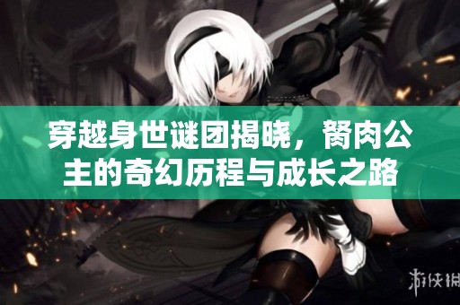 穿越身世谜团揭晓，胬肉公主的奇幻历程与成长之路