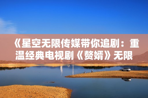 《星空无限传媒带你追剧：重温经典电视剧《赘婿》无限魅力》