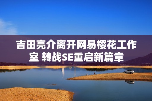 吉田亮介离开网易樱花工作室 转战SE重启新篇章