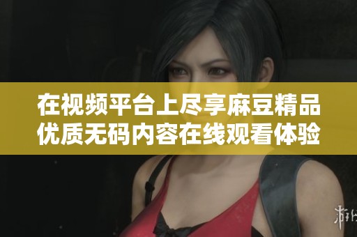 在视频平台上尽享麻豆精品优质无码内容在线观看体验