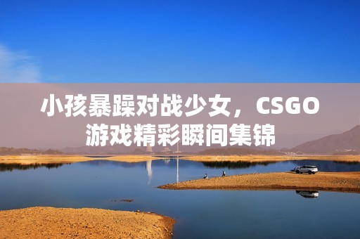 小孩暴躁对战少女，CSGO游戏精彩瞬间集锦