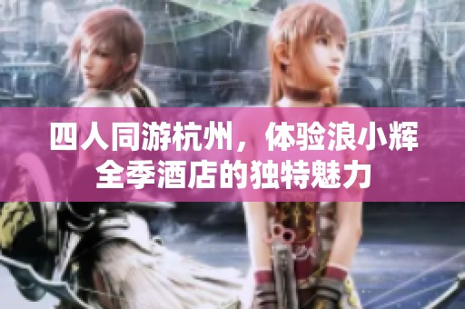 四人同游杭州，体验浪小辉全季酒店的独特魅力