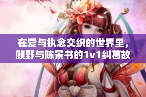 在爱与执念交织的世界里，顾野与陈景书的1v1纠葛故事