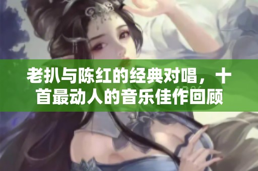 老扒与陈红的经典对唱，十首最动人的音乐佳作回顾