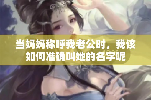 当妈妈称呼我老公时，我该如何准确叫她的名字呢