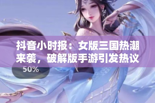 抖音小时报：女版三国热潮来袭，破解版手游引发热议