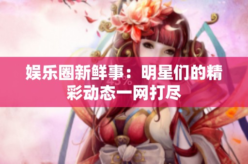 娱乐圈新鲜事：明星们的精彩动态一网打尽