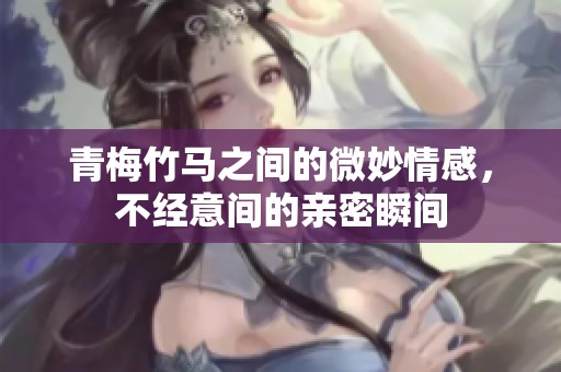 青梅竹马之间的微妙情感，不经意间的亲密瞬间