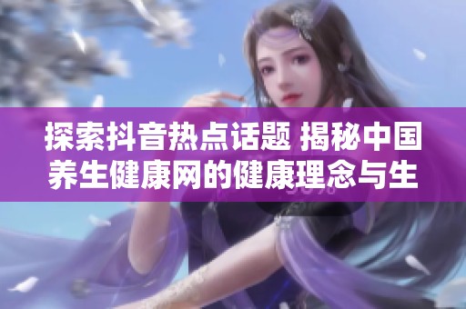 探索抖音热点话题 揭秘中国养生健康网的健康理念与生活方式