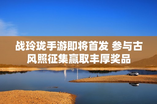战玲珑手游即将首发 参与古风照征集赢取丰厚奖品