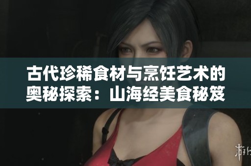古代珍稀食材与烹饪艺术的奥秘探索：山海经美食秘笈揭秘