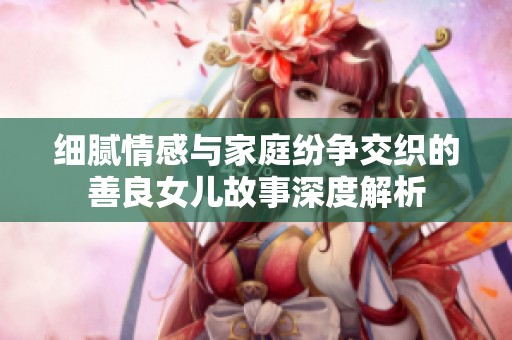 细腻情感与家庭纷争交织的善良女儿故事深度解析