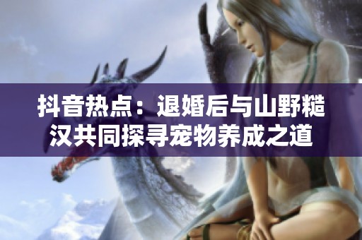 抖音热点：退婚后与山野糙汉共同探寻宠物养成之道