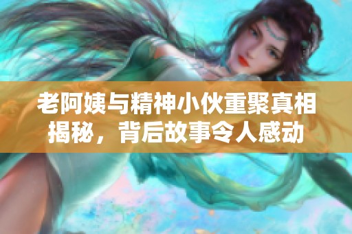 老阿姨与精神小伙重聚真相揭秘，背后故事令人感动